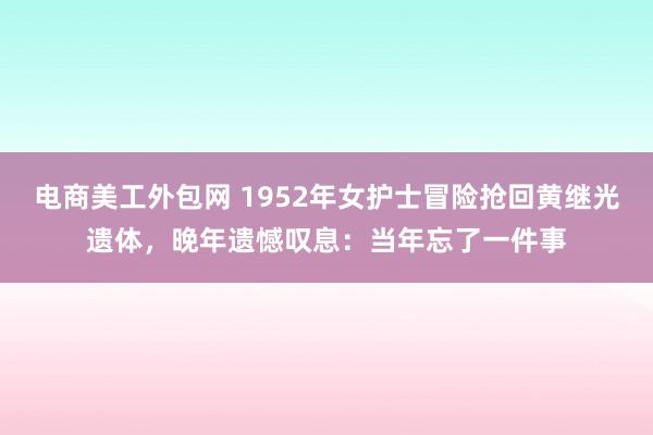 电商美工外包网 1952年女护士冒险抢回黄继光遗体，晚年遗憾叹息：当年忘了一件事